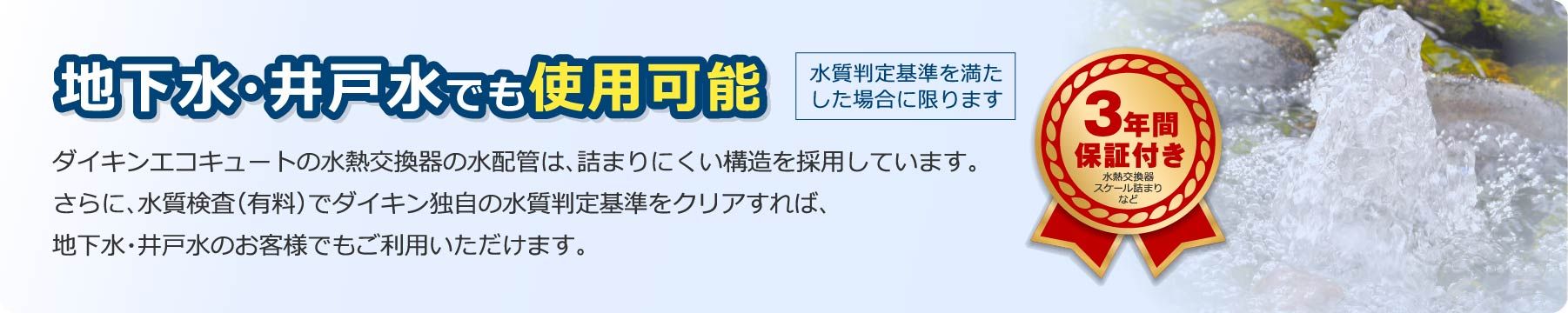 地下水・井戸水でも使用可能（水質判定基準を満たした場合に限ります）。ダイキンエコキュートの水熱交換器の水配管は、詰まりにくい構造を採用しています。更に、水質検査（有料）でダイキン独自の水質判定基準をクリアすれば、地下水・井戸水のお客様でもご利用いただけます。
        
